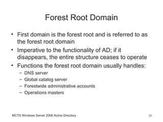 Forest Root Domain
• First domain is the forest root and is referred to as
  the forest root domain
• Imperative to the functionality of AD; if it
  disappears, the entire structure ceases to operate
• Functions the forest root domain usually handles:
    –   DNS server
    –   Global catalog server
    –   Forestwide administrative accounts
    –   Operations masters



MCTS Windows Server 2008 Active Directory                 26
 