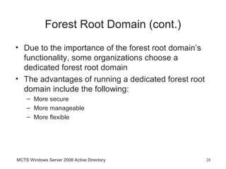 Forest Root Domain (cont.)
• Due to the importance of the forest root domain’s
  functionality, some organizations choose a
  dedicated forest root domain
• The advantages of running a dedicated forest root
  domain include the following:
    – More secure
    – More manageable
    – More flexible




MCTS Windows Server 2008 Active Directory             28
 