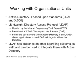 Working with Organizational Units
• Active Directory is based upon standards (LDAP
  and X.500)
• Lightweight Directory Access Protocol (LDAP)
    – Created by the Internet Engineering Task Force (IETF)
    – Based on the X.500 Directory Access Protocol (DAP)
    – Forms the base around which Active Directory is built, which
      allows applications to use LDAP to integrate with Active
      Directory
• LDAP has presence on other operating systems as
  well, and can be used to integrate them with Active
  Directory
MCTS Windows Server 2008 Active Directory                            3
 