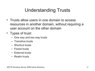 Understanding Trusts
• Trusts allow users in one domain to access
  resources in another domain, without requiring a
  user account on the other domain
• Types of trust:
    –   One way and two way trusts
    –   Transitive trusts
    –   Shortcut trusts
    –   Forest trusts
    –   External trusts
    –   Realm trusts


MCTS Windows Server 2008 Active Directory            31
 