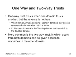 One Way and Two-Way Trusts
• One-way trust exists when one domain trusts
  another, but the reverse is not true
    – When domainA trusts domainB, users in domainB may access
      resources in domainA but not vice versa.
    – In this case domainA is the Trusting domain and domainB is
      the Trusted domain
• More common is the two-way trust, in which users
  from both domains can be given access to
  resources in the other domain



MCTS Windows Server 2008 Active Directory                      33
 