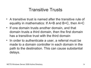 Transitive Trusts
• A transitive trust is named after the transitive rule of
  equality in mathematics: If A=B and B=C, then A=C
• If one domain trusts another domain, and that
  domain trusts a third domain, then the first domain
  has a transitive trust with the third domain
• In order to authenticate a user, a referral must be
  made to a domain controller in each domain in the
  path to the destination. This can cause substantial
  delays.


MCTS Windows Server 2008 Active Directory               34
 