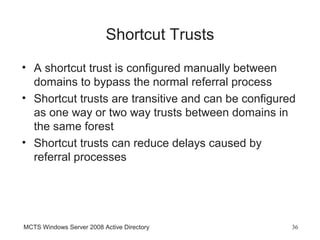 Shortcut Trusts
• A shortcut trust is configured manually between
  domains to bypass the normal referral process
• Shortcut trusts are transitive and can be configured
  as one way or two way trusts between domains in
  the same forest
• Shortcut trusts can reduce delays caused by
  referral processes




MCTS Windows Server 2008 Active Directory            36
 