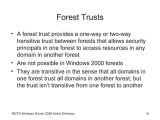 Forest Trusts
• A forest trust provides a one-way or two-way
  transitive trust between forests that allows security
  principals in one forest to access resources in any
  domain in another forest
• Are not possible in Windows 2000 forests
• They are transitive in the sense that all domains in
  one forest trust all domains in another forest, but
  the trust isn’t transitive from one forest to another



MCTS Windows Server 2008 Active Directory                 38
 