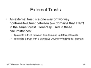 External Trusts
• An external trust is a one way or two way
  nontransitive trust between two domains that aren’t
  in the same forest. Generally used in these
  circumstances:
    – To create a trust between two domains in different forests
    – To create a trust with a Windows 2000 or Windows NT domain




MCTS Windows Server 2008 Active Directory                      39
 