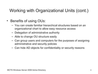 Working with Organizational Units (cont.)

• Benefits of using OUs:
    – You can create familiar hierarchical structures based on an
      organizational chart to allow easy resource access
    – Delegation of administrative authority
    – Able to change OU structure easily
    – Can group users and computers for the purposes of assigning
      administrative and security policies
    – Can hide AD objects for confidentiality or security reasons




MCTS Windows Server 2008 Active Directory                           4
 