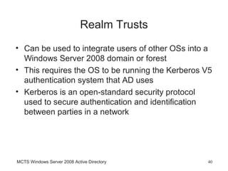 Realm Trusts
• Can be used to integrate users of other OSs into a
  Windows Server 2008 domain or forest
• This requires the OS to be running the Kerberos V5
  authentication system that AD uses
• Kerberos is an open-standard security protocol
  used to secure authentication and identification
  between parties in a network




MCTS Windows Server 2008 Active Directory         40
 