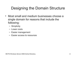 Designing the Domain Structure
• Most small and medium businesses choose a
  single domain for reasons that include the
  following:
    –   Simplicity
    –   Lower costs
    –   Easier management
    –   Easier access to resources




MCTS Windows Server 2008 Active Directory      41
 