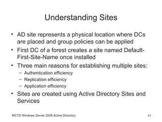Understanding Sites
• AD site represents a physical location where DCs
  are placed and group policies can be applied
• First DC of a forest creates a site named Default-
  First-Site-Name once installed
• Three main reasons for establishing multiple sites:
    – Authentication efficiency
    – Replication efficiency
    – Application efficiency
• Sites are created using Active Directory Sites and
  Services

MCTS Windows Server 2008 Active Directory               43
 