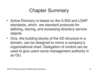 Chapter Summary
• Active Directory is based on the X.500 and LDAP
  standards, which are standard protocols for
  defining, storing, and accessing directory service
  objects
• OUs, the building blocks of the AD structure in a
  domain, can be designed to mirror a company’s
  organizational chart. Delegation of control can be
  used to give users some management authority in
  an OU.


MCTS Windows Server 2008 Active Directory              47
 