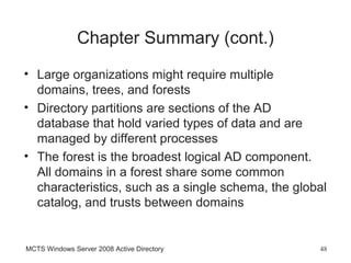 Chapter Summary (cont.)
• Large organizations might require multiple
  domains, trees, and forests
• Directory partitions are sections of the AD
  database that hold varied types of data and are
  managed by different processes
• The forest is the broadest logical AD component.
  All domains in a forest share some common
  characteristics, such as a single schema, the global
  catalog, and trusts between domains


MCTS Windows Server 2008 Active Directory           48
 