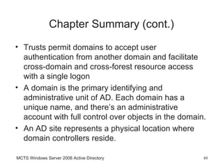 Chapter Summary (cont.)
• Trusts permit domains to accept user
  authentication from another domain and facilitate
  cross-domain and cross-forest resource access
  with a single logon
• A domain is the primary identifying and
  administrative unit of AD. Each domain has a
  unique name, and there’s an administrative
  account with full control over objects in the domain.
• An AD site represents a physical location where
  domain controllers reside.

MCTS Windows Server 2008 Active Directory             49
 