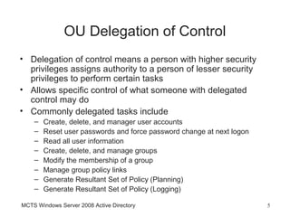 OU Delegation of Control
• Delegation of control means a person with higher security
  privileges assigns authority to a person of lesser security
  privileges to perform certain tasks
• Allows specific control of what someone with delegated
  control may do
• Commonly delegated tasks include
    –   Create, delete, and manager user accounts
    –   Reset user passwords and force password change at next logon
    –   Read all user information
    –   Create, delete, and manage groups
    –   Modify the membership of a group
    –   Manage group policy links
    –   Generate Resultant Set of Policy (Planning)
    –   Generate Resultant Set of Policy (Logging)

MCTS Windows Server 2008 Active Directory                              5
 