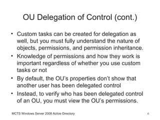 OU Delegation of Control (cont.)
• Custom tasks can be created for delegation as
  well, but you must fully understand the nature of
  objects, permissions, and permission inheritance.
• Knowledge of permissions and how they work is
  important regardless of whether you use custom
  tasks or not
• By default, the OU’s properties don’t show that
  another user has been delegated control
• Instead, to verify who has been delegated control
  of an OU, you must view the OU’s permissions.

MCTS Windows Server 2008 Active Directory             6
 