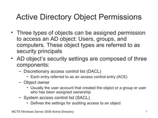 Active Directory Object Permissions
• Three types of objects can be assigned permission
  to access an AD object: Users, groups, and
  computers. These object types are referred to as
  security principals
• AD object’s security settings are composed of three
  components:
    – Discretionary access control list (DACL)
         • Each entry referred to as an access control entry (ACE)
    – Object owner
         • Usually the user account that created the object or a group or user
           who has been assigned ownership
    – System access control list (SACL)
         • Defines the settings for auditing access to an object

MCTS Windows Server 2008 Active Directory                                    7
 