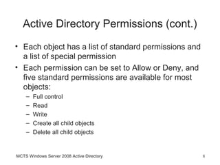 Active Directory Permissions (cont.)
• Each object has a list of standard permissions and
  a list of special permission
• Each permission can be set to Allow or Deny, and
  five standard permissions are available for most
  objects:
    –   Full control
    –   Read
    –   Write
    –   Create all child objects
    –   Delete all child objects


MCTS Windows Server 2008 Active Directory              8
 