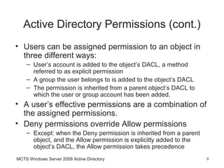 Active Directory Permissions (cont.)
• Users can be assigned permission to an object in
  three different ways:
    – User’s account is added to the object’s DACL, a method
      referred to as explicit permission
    – A group the user belongs to is added to the object’s DACL
    – The permission is inherited from a parent object’s DACL to
      which the user or group account has been added.
• A user’s effective permissions are a combination of
  the assigned permissions.
• Deny permissions override Allow permissions
    – Except: when the Deny permission is inherited from a parent
      object, and the Allow permission is explicitly added to the
      object’s DACL, the Allow permission takes precedence
MCTS Windows Server 2008 Active Directory                           9
 