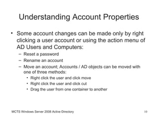 Understanding Account Properties
• Some account changes can be made only by right
  clicking a user account or using the action menu of
  AD Users and Computers:
    – Reset a password
    – Rename an account
    – Move an account; Accounts / AD objects can be moved with
      one of three methods:
         • Right click the user and click move
         • Right click the user and click cut
         • Drag the user from one container to another




MCTS Windows Server 2008 Active Directory                        10
 