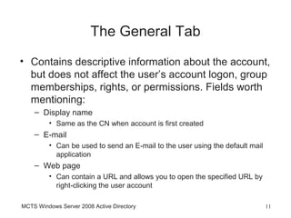 The General Tab
• Contains descriptive information about the account,
  but does not affect the user’s account logon, group
  memberships, rights, or permissions. Fields worth
  mentioning:
    – Display name
         • Same as the CN when account is first created
    – E-mail
         • Can be used to send an E-mail to the user using the default mail
           application
    – Web page
         • Can contain a URL and allows you to open the specified URL by
           right-clicking the user account

MCTS Windows Server 2008 Active Directory                                     11
 