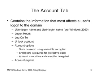 The Account Tab
• Contains the information that most affects a user’s
  logon to the domain
    –   User logon name and User logon name (pre-Windows 2000)
    –   Logon Hours
    –   Log On To
    –   Unlock account
    –   Account options
         • Store password using reversible encryption
         • Smart card is required for interactive logon
         • Account is sensitive and cannot be delegated
    – Account expires


MCTS Windows Server 2008 Active Directory                        12
 