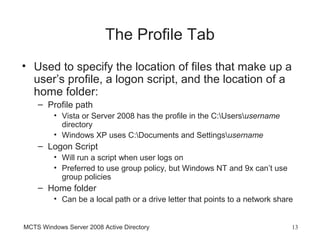 The Profile Tab
• Used to specify the location of files that make up a
  user’s profile, a logon script, and the location of a
  home folder:
    – Profile path
         • Vista or Server 2008 has the profile in the C:Usersusername
           directory
         • Windows XP uses C:Documents and Settingsusername
    – Logon Script
         • Will run a script when user logs on
         • Preferred to use group policy, but Windows NT and 9x can’t use
           group policies
    – Home folder
         • Can be a local path or a drive letter that points to a network share


MCTS Windows Server 2008 Active Directory                                     13
 
