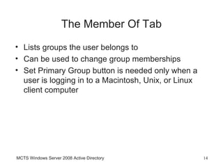The Member Of Tab
• Lists groups the user belongs to
• Can be used to change group memberships
• Set Primary Group button is needed only when a
  user is logging in to a Macintosh, Unix, or Linux
  client computer




MCTS Windows Server 2008 Active Directory             14
 