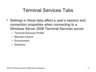 Terminal Services Tabs
• Settings in these tabs affect a user’s session and
  connection properties when connecting to a
  Windows Server 2008 Terminal Services server:
    –   Terminal Services Profile
    –   Remote Control
    –   Environment
    –   Sessions




MCTS Windows Server 2008 Active Directory              15
 