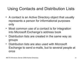 Using Contacts and Distribution Lists
• A contact is an Active Directory object that usually
  represents a person for informational purposes
  only
• Most common use of a contact is for integration
  into Microsoft Exchange’s address book
• Distribution lists are created in the same way as
  groups
• Distribution lists are also used with Microsoft
  Exchange to send e-mails, but to several people at
  once

MCTS Windows Server 2008 Active Directory            16
 