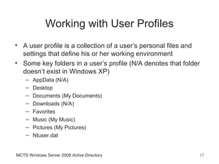 Working with User Profiles
• A user profile is a collection of a user’s personal files and
  settings that define his or her working environment
• Some key folders in a user’s profile (N/A denotes that folder
  doesn’t exist in Windows XP)
    –   AppData (N/A)
    –   Desktop
    –   Documents (My Documents)
    –   Downloads (N/A)
    –   Favorites
    –   Music (My Music)
    –   Pictures (My Pictures)
    –   Ntuser.dat


MCTS Windows Server 2008 Active Directory                     17
 
