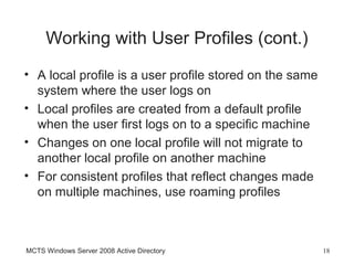 Working with User Profiles (cont.)
• A local profile is a user profile stored on the same
  system where the user logs on
• Local profiles are created from a default profile
  when the user first logs on to a specific machine
• Changes on one local profile will not migrate to
  another local profile on another machine
• For consistent profiles that reflect changes made
  on multiple machines, use roaming profiles



MCTS Windows Server 2008 Active Directory                18
 