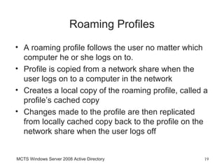 Roaming Profiles
• A roaming profile follows the user no matter which
  computer he or she logs on to.
• Profile is copied from a network share when the
  user logs on to a computer in the network
• Creates a local copy of the roaming profile, called a
  profile’s cached copy
• Changes made to the profile are then replicated
  from locally cached copy back to the profile on the
  network share when the user logs off


MCTS Windows Server 2008 Active Directory             19
 