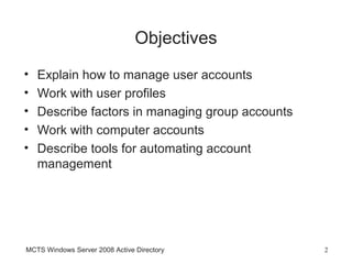 Objectives
•   Explain how to manage user accounts
•   Work with user profiles
•   Describe factors in managing group accounts
•   Work with computer accounts
•   Describe tools for automating account
    management




MCTS Windows Server 2008 Active Directory         2
 