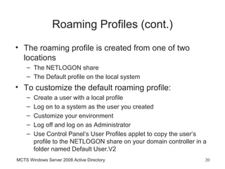 Roaming Profiles (cont.)
• The roaming profile is created from one of two
  locations
    – The NETLOGON share
    – The Default profile on the local system
• To customize the default roaming profile:
    –   Create a user with a local profile
    –   Log on to a system as the user you created
    –   Customize your environment
    –   Log off and log on as Administrator
    –   Use Control Panel’s User Profiles applet to copy the user’s
        profile to the NETLOGON share on your domain controller in a
        folder named Default User.V2
MCTS Windows Server 2008 Active Directory                          20
 