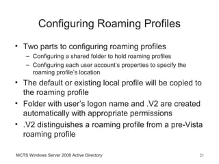 Configuring Roaming Profiles
• Two parts to configuring roaming profiles
    – Configuring a shared folder to hold roaming profiles
    – Configuring each user account’s properties to specify the
      roaming profile’s location
• The default or existing local profile will be copied to
  the roaming profile
• Folder with user’s logon name and .V2 are created
  automatically with appropriate permissions
• .V2 distinguishes a roaming profile from a pre-Vista
  roaming profile

MCTS Windows Server 2008 Active Directory                         21
 