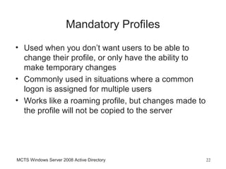 Mandatory Profiles
• Used when you don’t want users to be able to
  change their profile, or only have the ability to
  make temporary changes
• Commonly used in situations where a common
  logon is assigned for multiple users
• Works like a roaming profile, but changes made to
  the profile will not be copied to the server




MCTS Windows Server 2008 Active Directory             22
 