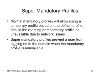 Super Mandatory Profiles
• Normal mandatory profiles will allow using a
  temporary profile based on the default profile,
  should the roaming or mandatory profile be
  unavailable due to network issues
• Super mandatory profiles prevent a user from
  logging on to the domain when the mandatory
  profile is unavailable




MCTS Windows Server 2008 Active Directory           23
 