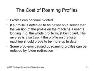 The Cost of Roaming Profiles
• Profiles can become bloated
• If a profile is detected to be newer on a server than
  the version of the profile on the machine a user is
  logging into, the whole profile must be copied. The
  reverse is also true, if the profile on the local
  machine should prove to be more up to date
• Some problems caused by roaming profiles can be
  reduced by folder redirection



MCTS Windows Server 2008 Active Directory             25
 