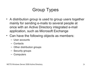 Group Types
• A distribution group is used to group users together
  mainly for sending e-mails to several people at
  once with an Active Directory integrated e-mail
  application, such as Microsoft Exchange
• Can have the following objects as members:
    –   User accounts
    –   Contacts
    –   Other distribution groups
    –   Security groups
    –   Computers


MCTS Windows Server 2008 Active Directory            26
 