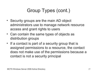 Group Types (cont.)
• Security groups are the main AD object
  administrators use to manage network resource
  access and grant rights to users
• Can contain the same types of objects as
  distribution groups
• If a contact is part of a security group that is
  assigned permissions to a resource, the contact
  does not make use of the permissions because a
  contact is not a security principal


MCTS Windows Server 2008 Active Directory            27
 