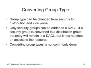 Converting Group Type
• Group type can be changed from security to
  distribution and vice versa
• Only security groups can be added to a DACL; if a
  security group is converted to a distribution group,
  the entry will remain in a DACL, but it has no effect
  on access to the resource
• Converting group types is not commonly done




MCTS Windows Server 2008 Active Directory             28
 