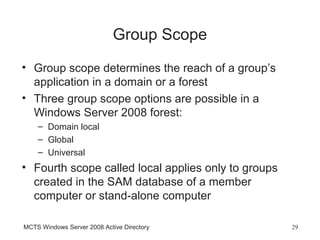 Group Scope
• Group scope determines the reach of a group’s
  application in a domain or a forest
• Three group scope options are possible in a
  Windows Server 2008 forest:
    – Domain local
    – Global
    – Universal
• Fourth scope called local applies only to groups
  created in the SAM database of a member
  computer or stand-alone computer

MCTS Windows Server 2008 Active Directory            29
 
