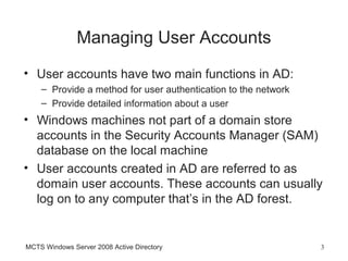 Managing User Accounts
• User accounts have two main functions in AD:
    – Provide a method for user authentication to the network
    – Provide detailed information about a user
• Windows machines not part of a domain store
  accounts in the Security Accounts Manager (SAM)
  database on the local machine
• User accounts created in AD are referred to as
  domain user accounts. These accounts can usually
  log on to any computer that’s in the AD forest.


MCTS Windows Server 2008 Active Directory                       3
 