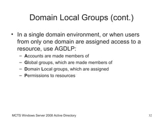 Domain Local Groups (cont.)
• In a single domain environment, or when users
  from only one domain are assigned access to a
  resource, use AGDLP:
    –   Accounts are made members of
    –   Global groups, which are made members of
    –   Domain Local groups, which are assigned
    –   Permissions to resources




MCTS Windows Server 2008 Active Directory          32
 