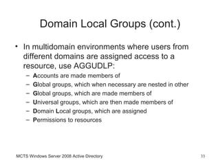 Domain Local Groups (cont.)
• In multidomain environments where users from
  different domains are assigned access to a
  resource, use AGGUDLP:
    –   Accounts are made members of
    –   Global groups, which when necessary are nested in other
    –   Global groups, which are made members of
    –   Universal groups, which are then made members of
    –   Domain Local groups, which are assigned
    –   Permissions to resources




MCTS Windows Server 2008 Active Directory                         33
 