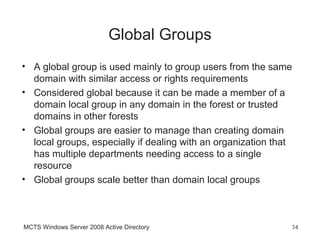 Global Groups
• A global group is used mainly to group users from the same
  domain with similar access or rights requirements
• Considered global because it can be made a member of a
  domain local group in any domain in the forest or trusted
  domains in other forests
• Global groups are easier to manage than creating domain
  local groups, especially if dealing with an organization that
  has multiple departments needing access to a single
  resource
• Global groups scale better than domain local groups



MCTS Windows Server 2008 Active Directory                     34
 