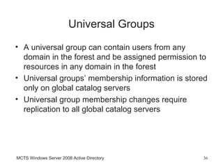 Universal Groups
• A universal group can contain users from any
  domain in the forest and be assigned permission to
  resources in any domain in the forest
• Universal groups’ membership information is stored
  only on global catalog servers
• Universal group membership changes require
  replication to all global catalog servers




MCTS Windows Server 2008 Active Directory         36
 