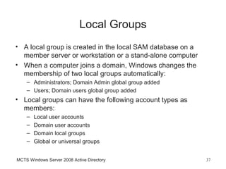 Local Groups
• A local group is created in the local SAM database on a
  member server or workstation or a stand-alone computer
• When a computer joins a domain, Windows changes the
  membership of two local groups automatically:
    – Administrators; Domain Admin global group added
    – Users; Domain users global group added
• Local groups can have the following account types as
  members:
    –   Local user accounts
    –   Domain user accounts
    –   Domain local groups
    –   Global or universal groups


MCTS Windows Server 2008 Active Directory                   37
 