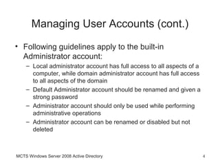 Managing User Accounts (cont.)
• Following guidelines apply to the built-in
  Administrator account:
    – Local administrator account has full access to all aspects of a
      computer, while domain administrator account has full access
      to all aspects of the domain
    – Default Administrator account should be renamed and given a
      strong password
    – Administrator account should only be used while performing
      administrative operations
    – Administrator account can be renamed or disabled but not
      deleted



MCTS Windows Server 2008 Active Directory                               4
 