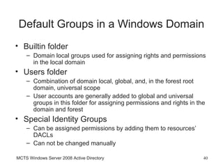 Default Groups in a Windows Domain
• Builtin folder
    – Domain local groups used for assigning rights and permissions
      in the local domain
• Users folder
    – Combination of domain local, global, and, in the forest root
      domain, universal scope
    – User accounts are generally added to global and universal
      groups in this folder for assigning permissions and rights in the
      domain and forest
• Special Identity Groups
    – Can be assigned permissions by adding them to resources’
      DACLs
    – Can not be changed manually

MCTS Windows Server 2008 Active Directory                             40
 