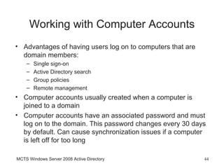 Working with Computer Accounts
• Advantages of having users log on to computers that are
  domain members:
    –   Single sign-on
    –   Active Directory search
    –   Group policies
    –   Remote management
• Computer accounts usually created when a computer is
  joined to a domain
• Computer accounts have an associated password and must
  log on to the domain. This password changes every 30 days
  by default. Can cause synchronization issues if a computer
  is left off for too long

MCTS Windows Server 2008 Active Directory                   44
 